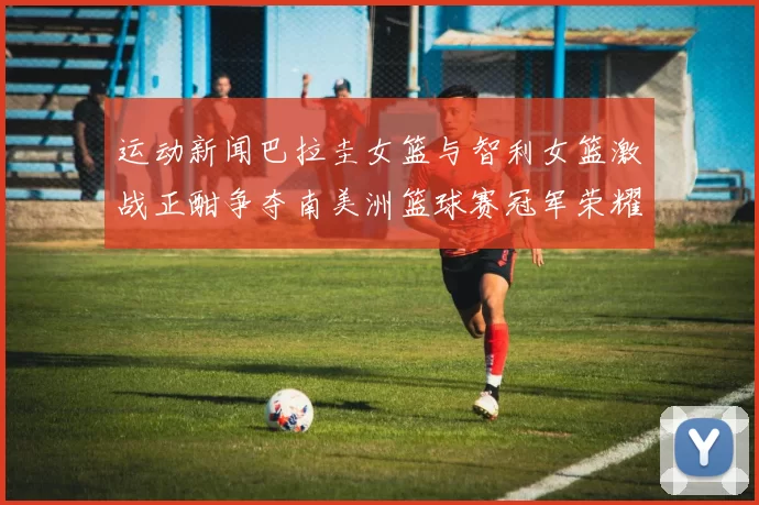 运动新闻巴拉圭女篮与智利女篮激战正酣争夺南美洲篮球赛冠军荣耀