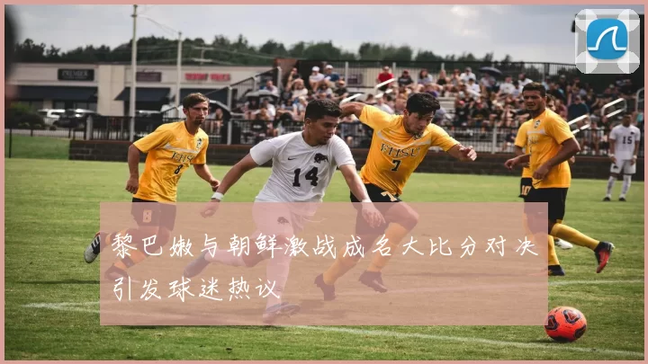 黎巴嫩与朝鲜激战成名大比分对决引发球迷热议