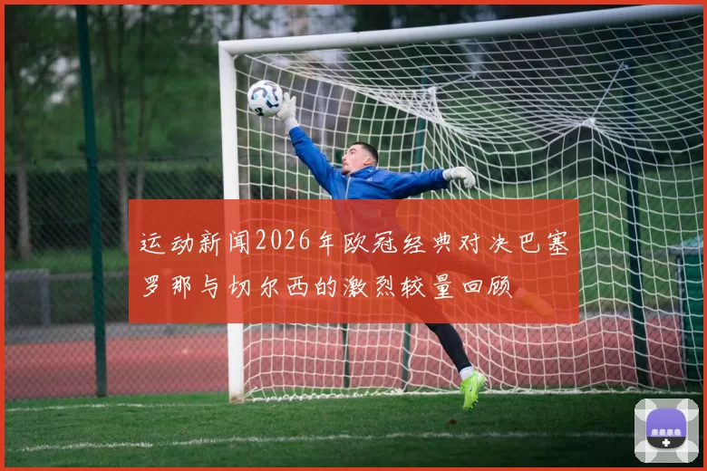 运动新闻2026年欧冠经典对决巴塞罗那与切尔西的激烈较量回顾