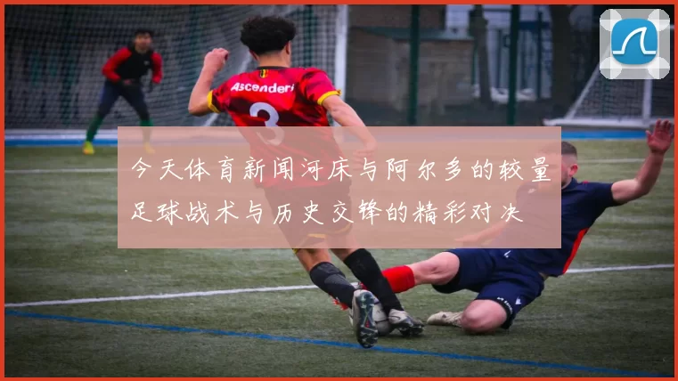 今天体育新闻河床与阿尔多的较量足球战术与历史交锋的精彩对决